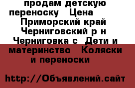 продам детскую переноску › Цена ­ 600 - Приморский край, Черниговский р-н, Черниговка с. Дети и материнство » Коляски и переноски   